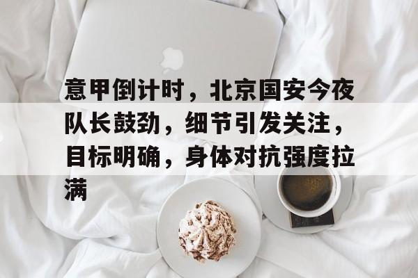 包含意甲倒计时，北京国安今夜队长鼓劲，细节引发关注，目标明确，身体对抗强度拉满的词条-满冠娱乐入口