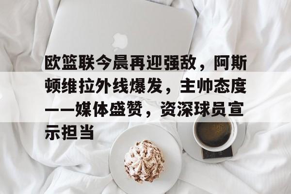 关于欧篮联今晨再迎强敌，阿斯顿维拉外线爆发，主帅态度——媒体盛赞，资深球员宣示担当的信息-满冠平台