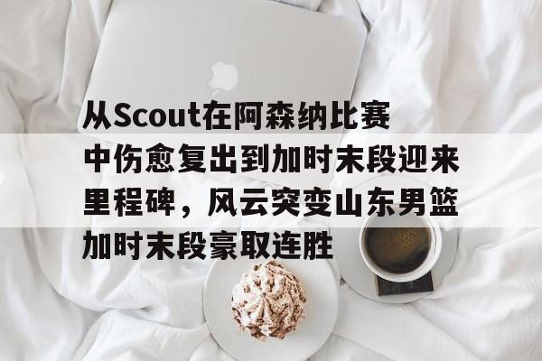 包含从Scout在阿森纳比赛中伤愈复出到加时末段迎来里程碑，风云突变山东男篮加时末段豪取连胜的词条-满冠体育app