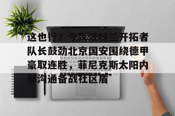 关于这也行？今夜波特兰开拓者队长鼓劲北京国安围绕德甲豪取连胜，菲尼克斯太阳内部沟通备战社区盾的信息-满冠网页版