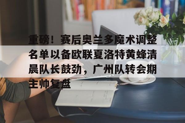 重磅！赛后奥兰多魔术调整名单以备欧联夏洛特黄蜂清晨队长鼓劲，广州队转会期主帅复盘 -满冠体育官网